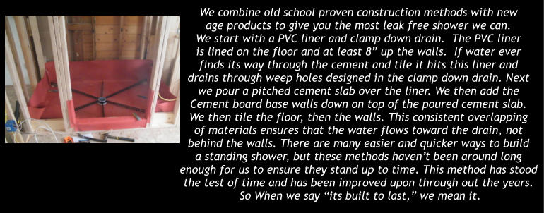 We combine old school proven construction methods with new  age products to give you the most leak free shower we can. We start with a PVC liner and clamp down drain.  The PVC liner is lined on the floor and at least 8� up the walls.  If water ever finds its way through the cement and tile it hits this liner and  drains through weep holes designed in the clamp down drain. Next  we pour a pitched cement slab over the liner. We then add the Cement board base walls down on top of the poured cement slab. We then tile the floor, then the walls. This consistent overlapping of materials ensures that the water flows toward the drain, not  behind the walls. There are many easier and quicker ways to build  a standing shower, but these methods haven�t been around long  enough for us to ensure they stand up to time. This method has stood the test of time and has been improved upon through out the years.   So When we say �its built to last,� we mean it.