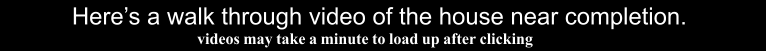 Here�s a walk through video of the house near completion.   videos may take a minute to load up after clicking